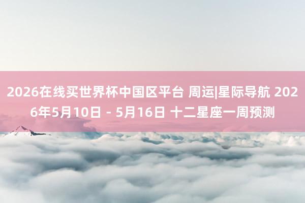 2026在线买世界杯中国区平台 周运|星际导航 2026年5月10日 - 5月16日 十二星座一周预测