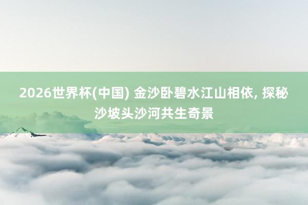 2026世界杯(中国) 金沙卧碧水江山相依, 探秘沙坡头沙河共生奇景