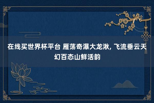 在线买世界杯平台 雁荡奇瀑大龙湫, 飞流垂云天幻百态山鲜活韵