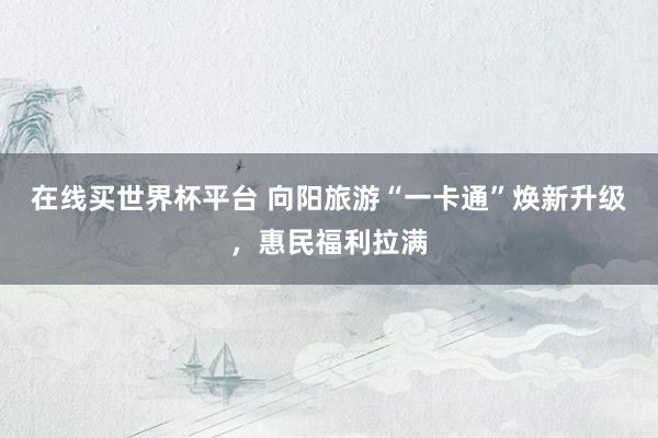 在线买世界杯平台 向阳旅游“一卡通”焕新升级,惠民福利拉满