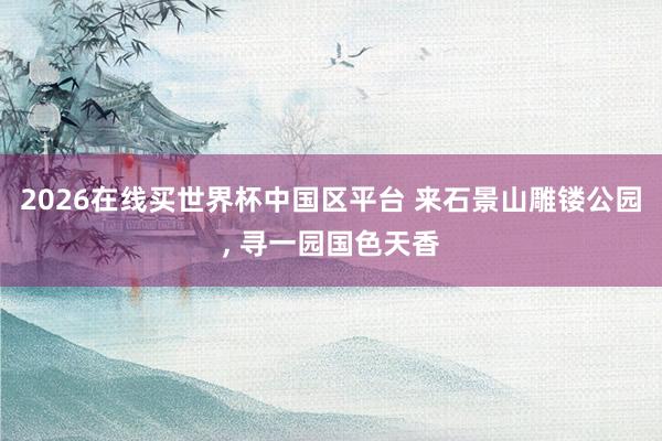 2026在线买世界杯中国区平台 来石景山雕镂公园, 寻一园国色天香