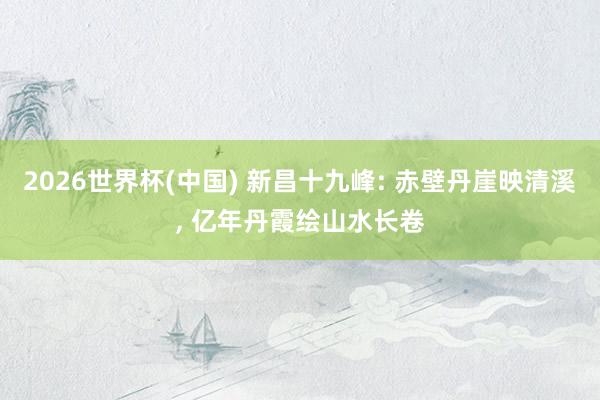 2026世界杯(中国) 新昌十九峰: 赤壁丹崖映清溪, 亿年丹霞绘山水长卷