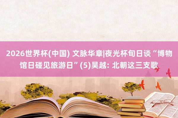 2026世界杯(中国) 文脉华章|夜光杯旬日谈“博物馆日碰见旅游日”(5)吴越: 北朝这三支歌