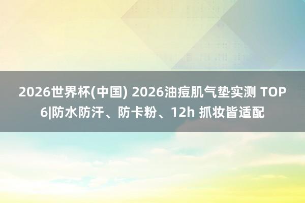 2026世界杯(中国) 2026油痘肌气垫实测 TOP6|防水防汗、防卡粉、12h 抓妆皆适配
