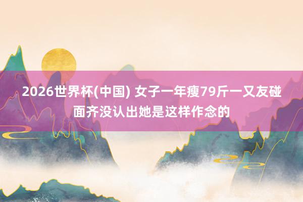 2026世界杯(中国) 女子一年瘦79斤一又友碰面齐没认出她是这样作念的