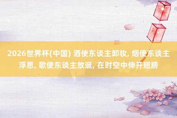 2026世界杯(中国) 酒使东谈主卸妆, 烟使东谈主浮思, 歌使东谈主放诞, 在时空中伸开翅膀