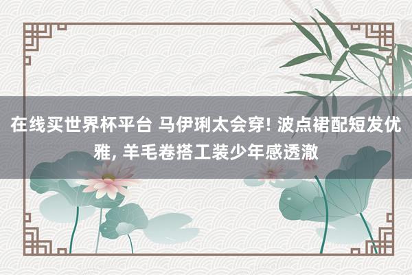 在线买世界杯平台 马伊琍太会穿! 波点裙配短发优雅， 羊毛卷搭工装少年感透澈