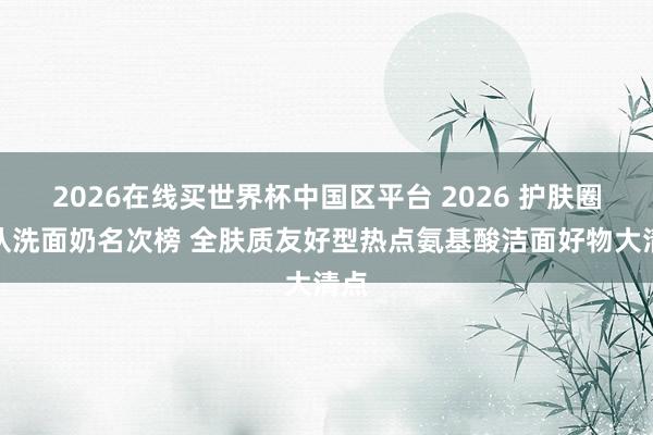 2026在线买世界杯中国区平台 2026 护肤圈公认洗面奶名次榜 全肤质友好型热点氨基酸洁面好物大清点