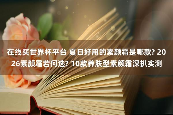 在线买世界杯平台 夏日好用的素颜霜是哪款? 2026素颜霜若何选? 10款养肤型素颜霜深扒实测
