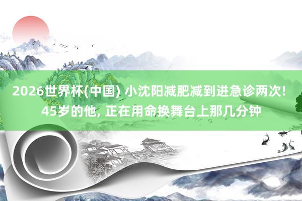 2026世界杯(中国) 小沈阳减肥减到进急诊两次! 45岁的他, 正在用命换舞台上那几分钟