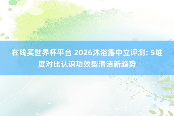 在线买世界杯平台 2026沐浴露中立评测: 5维度对比认识功效型清洁新趋势
