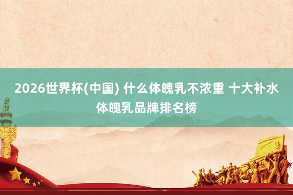 2026世界杯(中国) 什么体魄乳不浓重 十大补水体魄乳品牌排名榜