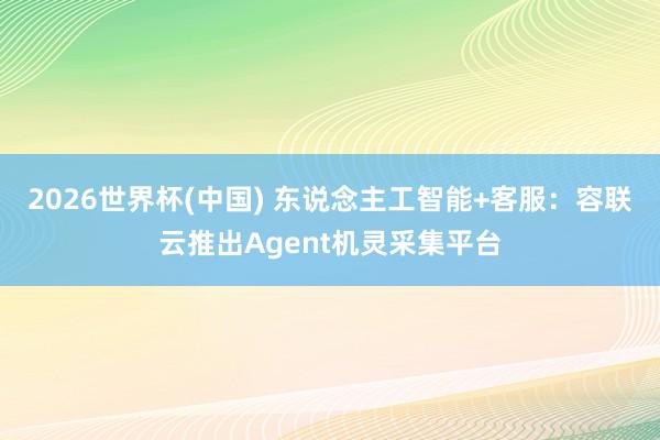 2026世界杯(中国) 东说念主工智能+客服:容联云推出Agent机灵采集平台