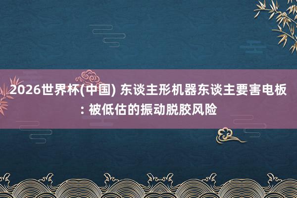 2026世界杯(中国) 东谈主形机器东谈主要害电板: 被低估的振动脱胶风险