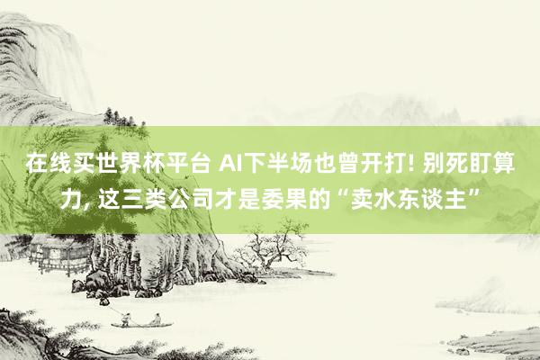 在线买世界杯平台 AI下半场也曾开打! 别死盯算力, 这三类公司才是委果的“卖水东谈主”