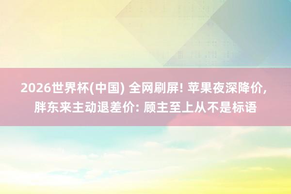 2026世界杯(中国) 全网刷屏! 苹果夜深降价, 胖东来主动退差价: 顾主至上从不是标语