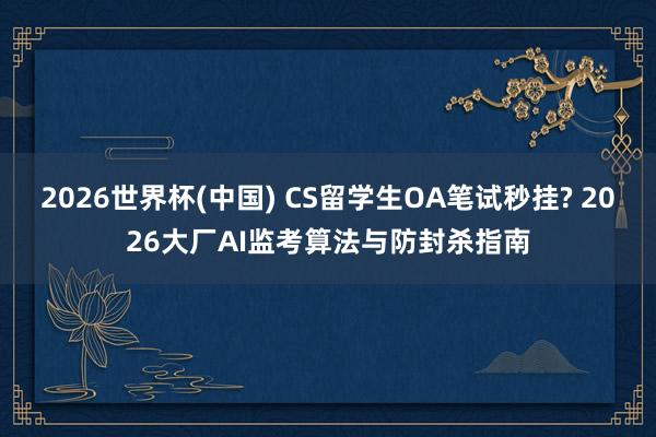 2026世界杯(中国) CS留学生OA笔试秒挂? 2026大厂AI监考算法与防封杀指南