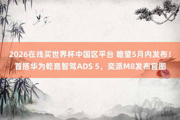 2026在线买世界杯中国区平台 瞻望5月内发布!首搭华为乾崑智驾ADS 5,奕派M8发布官图