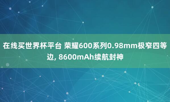 在线买世界杯平台 荣耀600系列0.98mm极窄四等边, 8600mAh续航封神