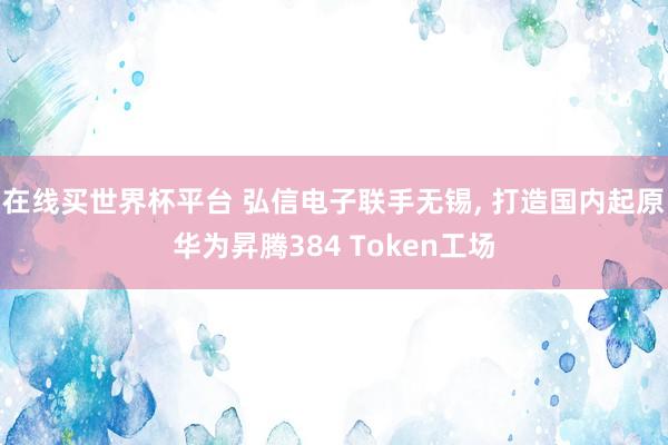 在线买世界杯平台 弘信电子联手无锡， 打造国内起原华为昇腾384 Token工场