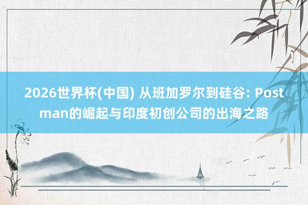 2026世界杯(中国) 从班加罗尔到硅谷: Postman的崛起与印度初创公司的出海之路