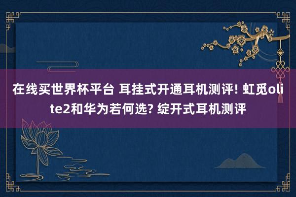 在线买世界杯平台 耳挂式开通耳机测评! 虹觅olite2和华为若何选? 绽开式耳机测评