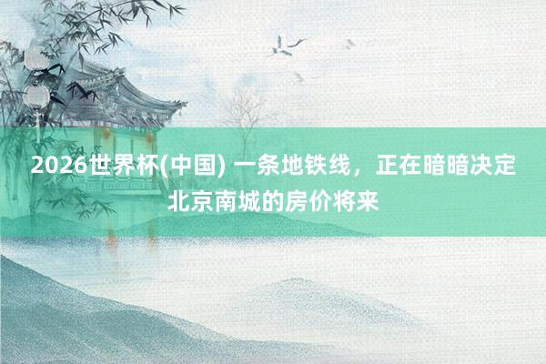 2026世界杯(中国) 一条地铁线,正在暗暗决定北京南城的房价将来