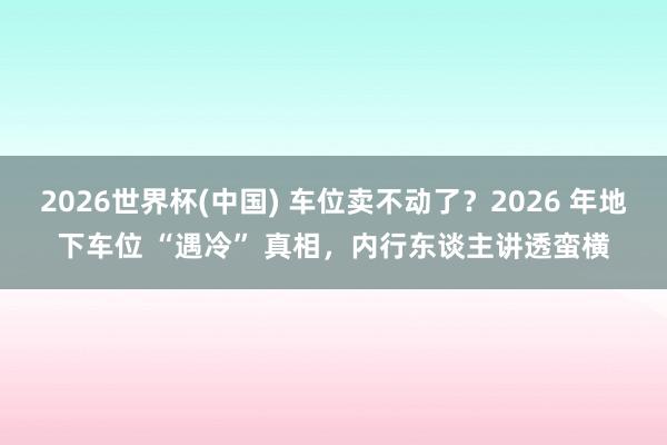 2026世界杯(中国) 车位卖不动了?2026 年地下车位 “遇冷” 真相,内行东谈主讲透蛮横