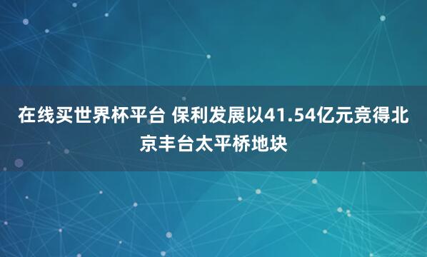 在线买世界杯平台 保利发展以41.54亿元竞得北京丰台太平桥地块