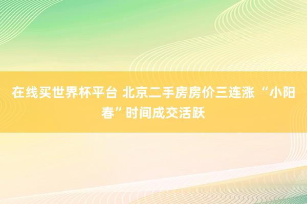 在线买世界杯平台 北京二手房房价三连涨 “小阳春”时间成交活跃