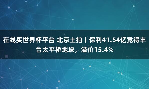 在线买世界杯平台 北京土拍丨保利41.54亿竞得丰台太平桥地块,溢价15.4%