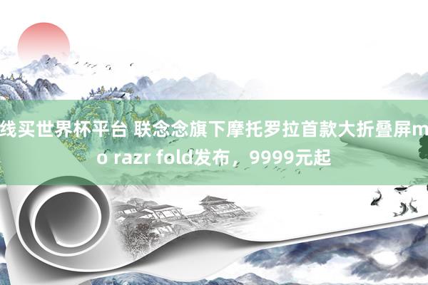 在线买世界杯平台 联念念旗下摩托罗拉首款大折叠屏moto razr fold发布,9999元起