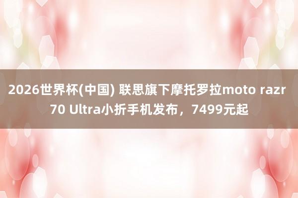 2026世界杯(中国) 联思旗下摩托罗拉moto razr 70 Ultra小折手机发布,7499元起