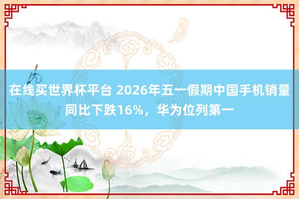 在线买世界杯平台 2026年五一假期中国手机销量同比下跌16%，华为位列第一