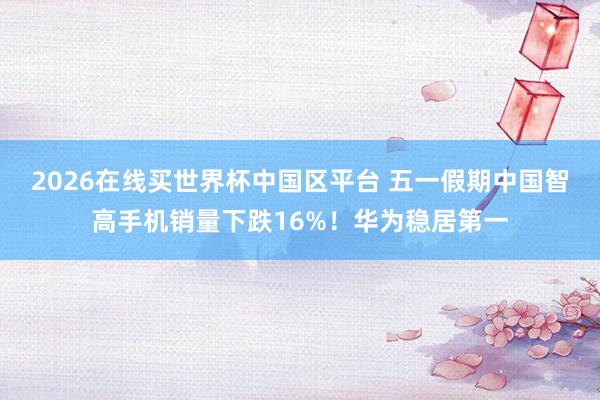 2026在线买世界杯中国区平台 五一假期中国智高手机销量下跌16%!华为稳居第一