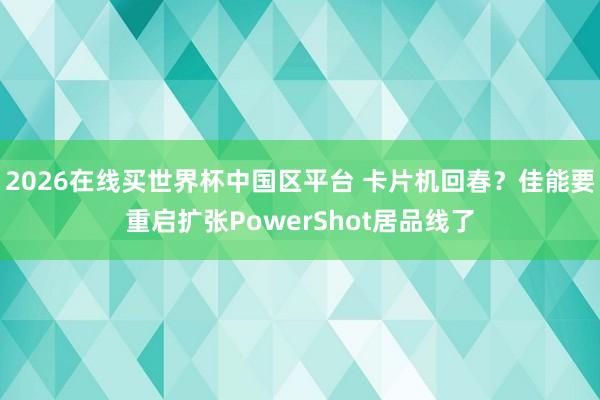 2026在线买世界杯中国区平台 卡片机回春?佳能要重启扩张PowerShot居品线了