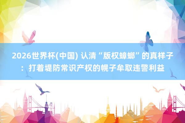 2026世界杯(中国) 认清“版权蟑螂”的真样子:打着堤防常识产权的幌子牟取违警利益