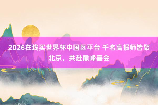 2026在线买世界杯中国区平台 千名高报师皆聚北京,共赴巅峰嘉会