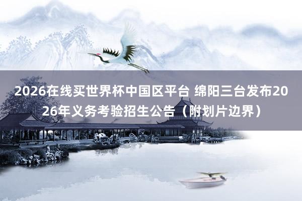 2026在线买世界杯中国区平台 绵阳三台发布2026年义务考验招生公告（附划片边界）