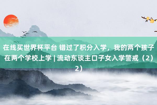 在线买世界杯平台 错过了积分入学,我的两个孩子在两个学校上学 | 流动东谈主口子女入学警戒(2)