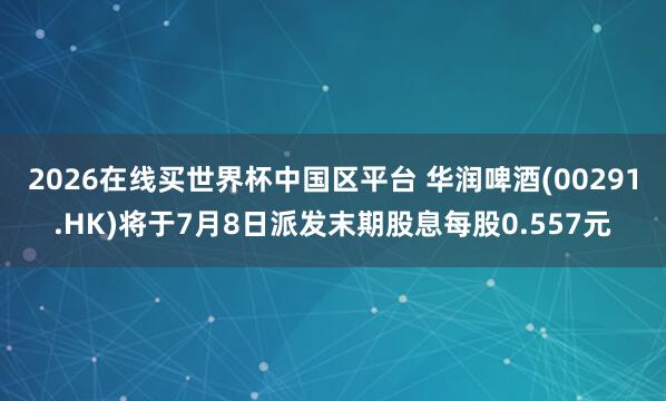 2026在线买世界杯中国区平台 华润啤酒(00291.HK)将于7月8日派发末期股息每股0.557元