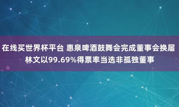 在线买世界杯平台 惠泉啤酒鼓舞会完成董事会换届 林文以99.69%得票率当选非孤独董事