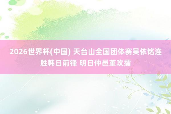 2026世界杯(中国) 天台山全国团体赛吴依铭连胜韩日前锋 明日仲邑堇攻擂