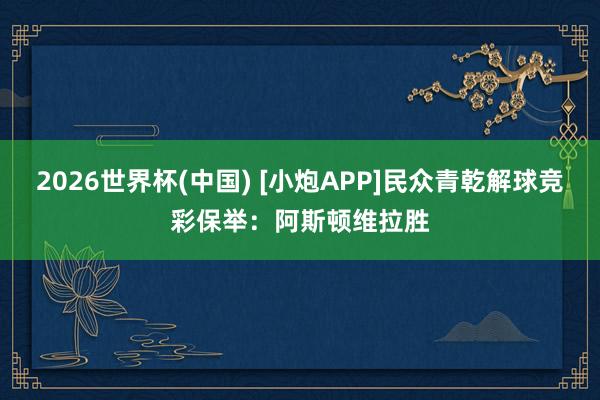 2026世界杯(中国) [小炮APP]民众青乾解球竞彩保举：阿斯顿维拉胜