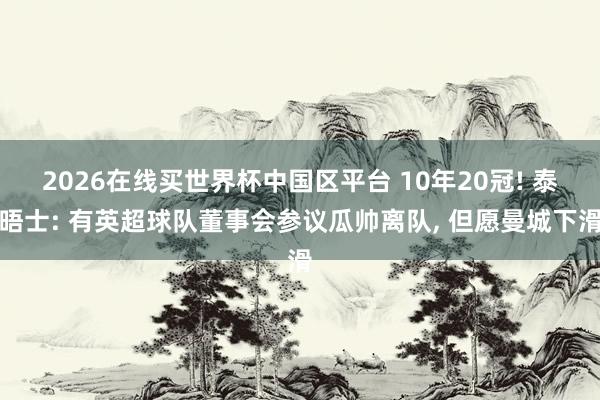 2026在线买世界杯中国区平台 10年20冠! 泰晤士: 有英超球队董事会参议瓜帅离队, 但愿曼城下滑