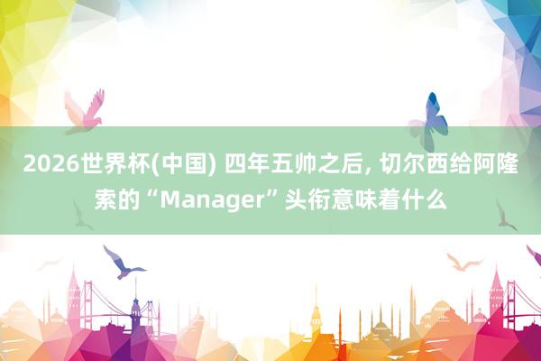 2026世界杯(中国) 四年五帅之后, 切尔西给阿隆索的“Manager”头衔意味着什么