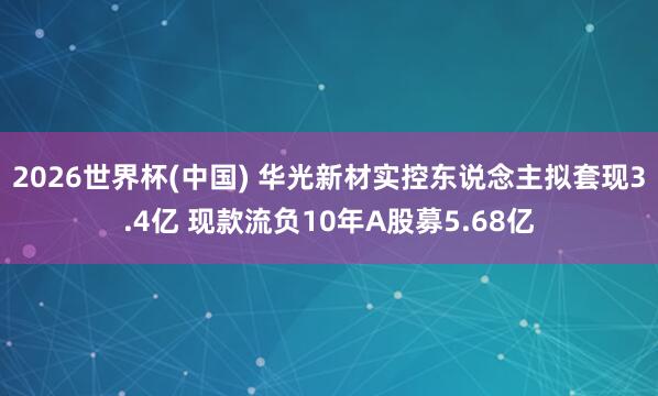 2026世界杯(中国) 华光新材实控东说念主拟套现3.4亿 现款流负10年A股募5.68亿