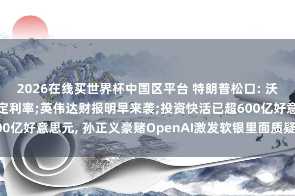 2026在线买世界杯中国区平台 特朗普松口: 沃什可“按我方意愿”决定利率;英伟达财报明早来袭;投资快活已超600亿好意思元, 孙正义豪赌OpenAI激发软银里面质疑丨好意思股盘前