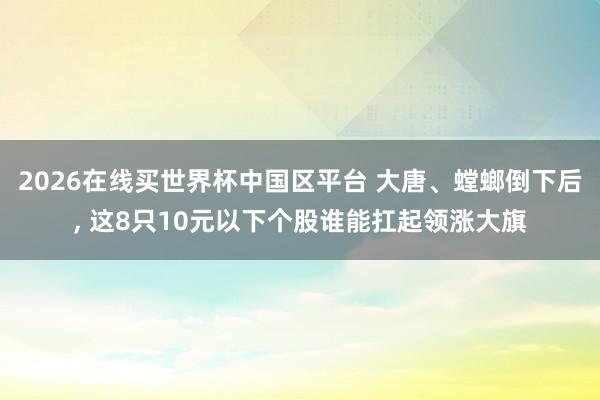 2026在线买世界杯中国区平台 大唐、螳螂倒下后, 这8只10元以下个股谁能扛起领涨大旗
