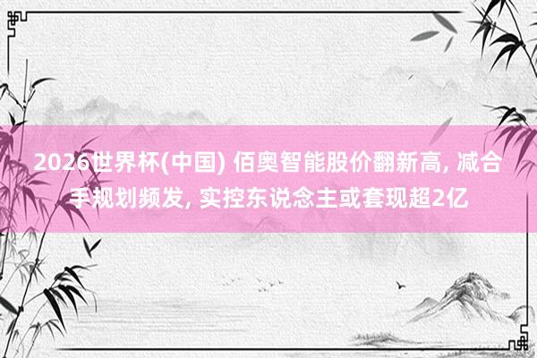 2026世界杯(中国) 佰奥智能股价翻新高, 减合手规划频发, 实控东说念主或套现超2亿